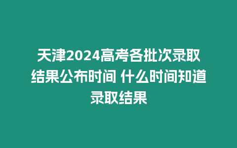 天津2024高考各批次錄取結(jié)果公布時間 什么時間知道錄取結(jié)果