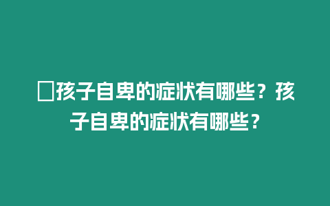 ?孩子自卑的癥狀有哪些？孩子自卑的癥狀有哪些？