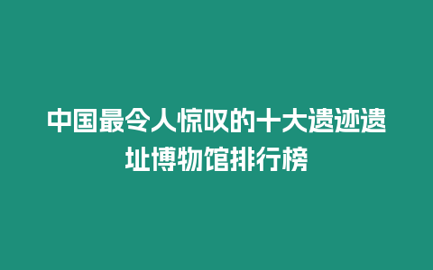 中國最令人驚嘆的十大遺跡遺址博物館排行榜