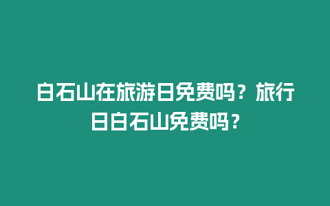 白石山在旅游日免費嗎？旅行日白石山免費嗎？