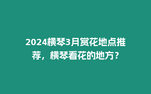 2024橫琴3月賞花地點推薦，橫琴看花的地方？