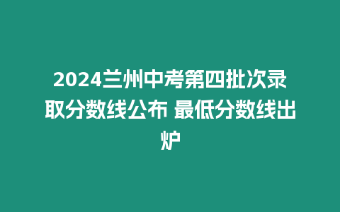 2024蘭州中考第四批次錄取分數線公布 最低分數線出爐