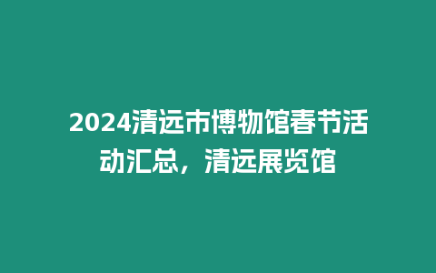 2024清遠(yuǎn)市博物館春節(jié)活動(dòng)匯總，清遠(yuǎn)展覽館