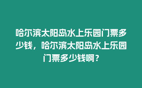 哈爾濱太陽島水上樂園門票多少錢，哈爾濱太陽島水上樂園門票多少錢啊？