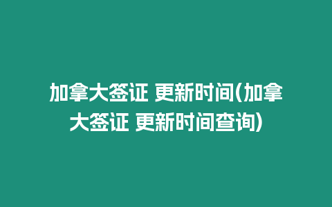 加拿大簽證 更新時間(加拿大簽證 更新時間查詢)