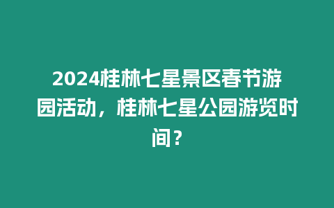 2024桂林七星景區(qū)春節(jié)游園活動，桂林七星公園游覽時間？