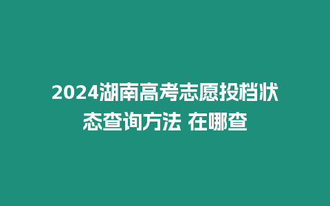 2024湖南高考志愿投檔狀態查詢方法 在哪查