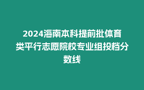 2024海南本科提前批體育類平行志愿院校專業(yè)組投檔分?jǐn)?shù)線