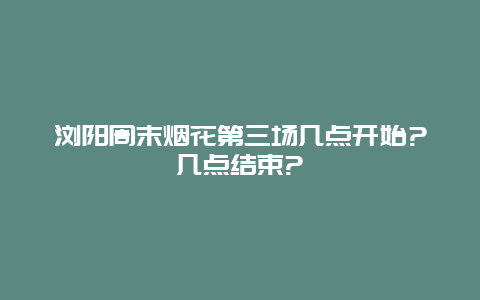 瀏陽周末煙花第三場幾點開始?幾點結束?