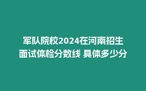 軍隊院校2024在河南招生面試體檢分數線 具體多少分