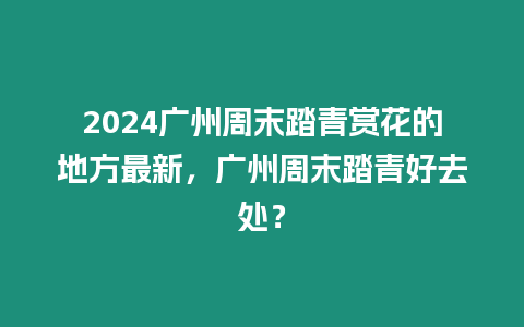 2024廣州周末踏青賞花的地方最新，廣州周末踏青好去處？