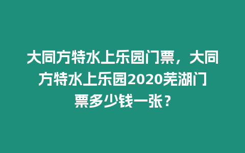 大同方特水上樂園門票，大同方特水上樂園2020蕪湖門票多少錢一張？