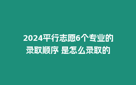 2024平行志愿6個(gè)專(zhuān)業(yè)的錄取順序 是怎么錄取的