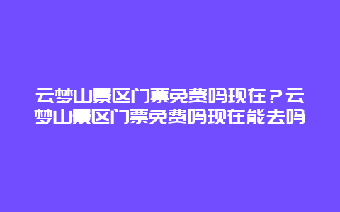 云夢山景區門票免費嗎現在？云夢山景區門票免費嗎現在能去嗎