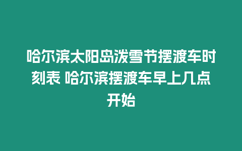 哈爾濱太陽島潑雪節擺渡車時刻表 哈爾濱擺渡車早上幾點開始