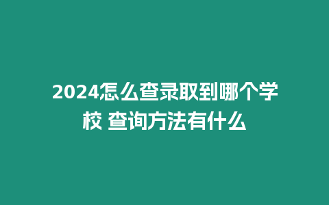 2024怎么查錄取到哪個學校 查詢方法有什么