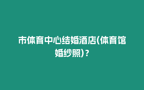 市體育中心結(jié)婚酒店(體育館婚紗照)？