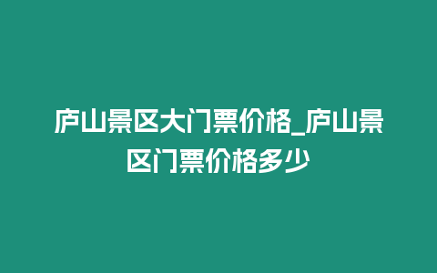 廬山景區大門票價格_廬山景區門票價格多少