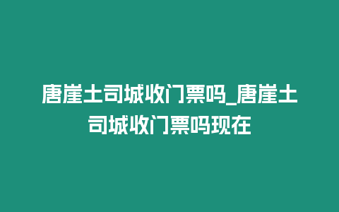 唐崖土司城收門票嗎_唐崖土司城收門票嗎現在