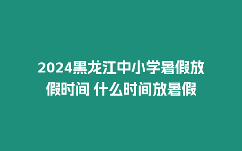 2024黑龍江中小學暑假放假時間 什么時間放暑假