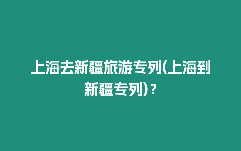 上海去新疆旅游專列(上海到新疆專列)？