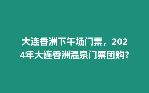 大連香洲下午場門票，2024年大連香洲溫泉門票團購？