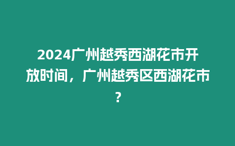 2024廣州越秀西湖花市開放時間，廣州越秀區西湖花市？