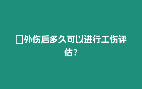 ?外傷后多久可以進行工傷評估？