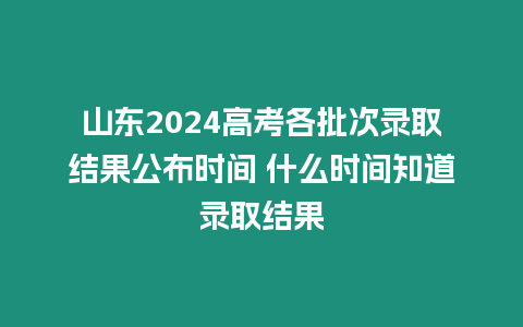 山東2024高考各批次錄取結果公布時間 什么時間知道錄取結果