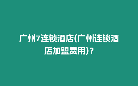 廣州7連鎖酒店(廣州連鎖酒店加盟費(fèi)用)？