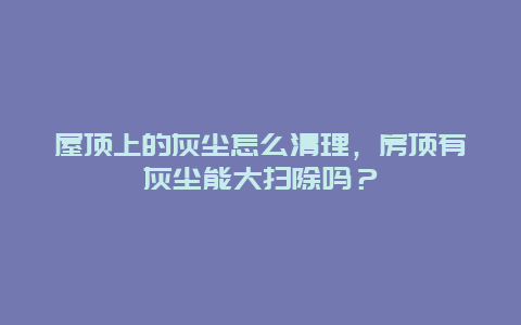 屋頂上的灰塵怎么清理，房頂有灰塵能大掃除嗎？