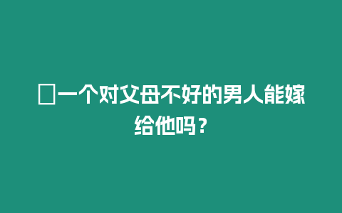 ?一個對父母不好的男人能嫁給他嗎？