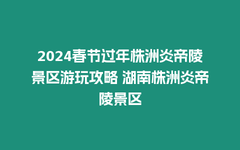 2024春節過年株洲炎帝陵景區游玩攻略 湖南株洲炎帝陵景區