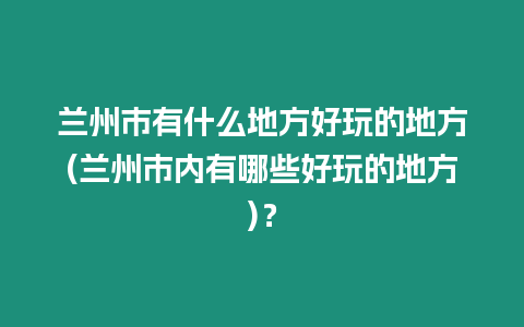 蘭州市有什么地方好玩的地方(蘭州市內有哪些好玩的地方)？