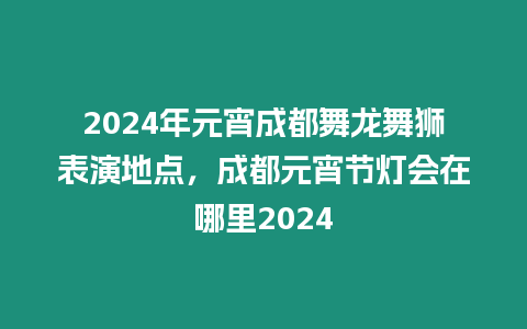 2024年元宵成都舞龍舞獅表演地點，成都元宵節(jié)燈會在哪里2024