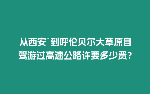 從西安`到呼倫貝爾大草原自駕游過高速公路許要多少費？