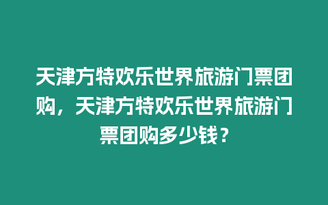 天津方特歡樂世界旅游門票團購，天津方特歡樂世界旅游門票團購多少錢？