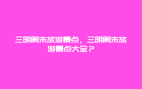 三明周末旅游景點，三明周末旅游景點大全？