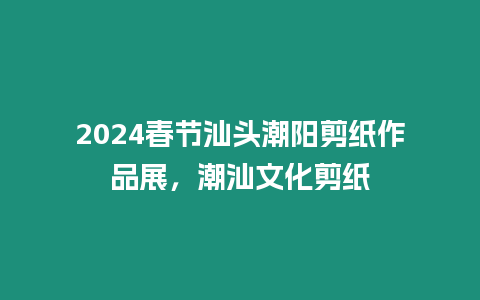 2024春節(jié)汕頭潮陽(yáng)剪紙作品展，潮汕文化剪紙