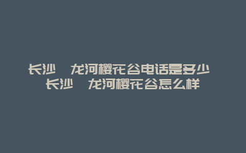 長沙潯龍河櫻花谷電話是多少 長沙潯龍河櫻花谷怎么樣