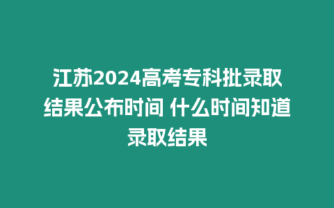 江蘇2024高考專科批錄取結果公布時間 什么時間知道錄取結果