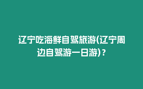 遼寧吃海鮮自駕旅游(遼寧周邊自駕游一日游)？