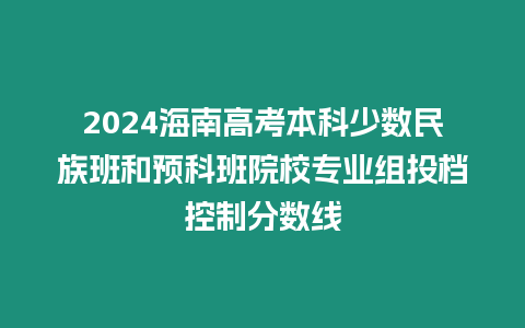 2024海南高考本科少數民族班和預科班院校專業組投檔控制分數線