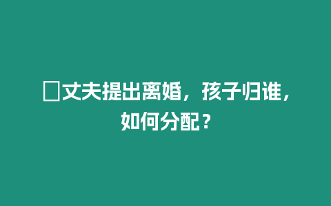 ?丈夫提出離婚，孩子歸誰，如何分配？