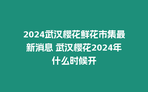 2024武漢櫻花鮮花市集最新消息 武漢櫻花2024年什么時候開