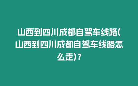 山西到四川成都自駕車線路(山西到四川成都自駕車線路怎么走)？