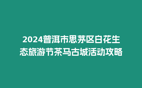 2024普洱市思茅區白花生態旅游節茶馬古城活動攻略