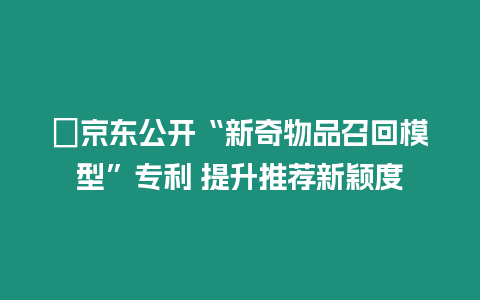 ?京東公開“新奇物品召回模型”專利 提升推薦新穎度