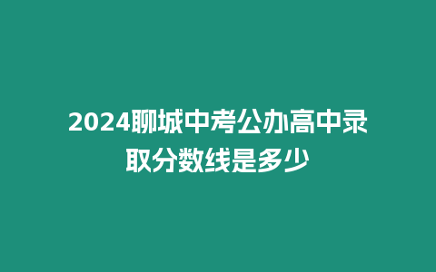 2024聊城中考公辦高中錄取分數線是多少