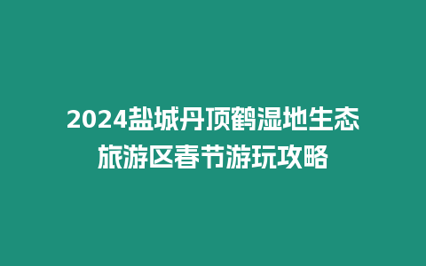 2024鹽城丹頂鶴濕地生態(tài)旅游區(qū)春節(jié)游玩攻略